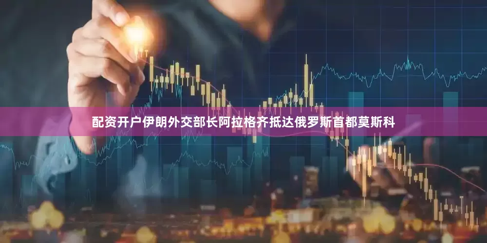 配资开户伊朗外交部长阿拉格齐抵达俄罗斯首都莫斯科