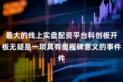 最大的线上实盘配资平台科创板开板无疑是一项具有里程碑意义的事件